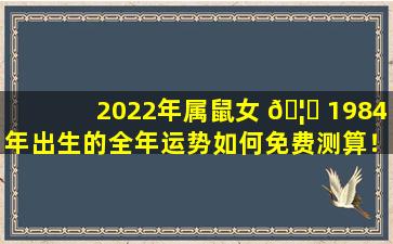 2022年属鼠女 🦋 1984年出生的全年运势如何免费测算！